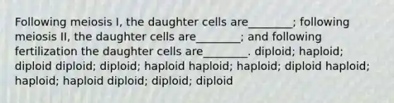 Following meiosis I, the daughter cells are________; following meiosis II, the daughter cells are________; and following fertilization the daughter cells are________. diploid; haploid; diploid diploid; diploid; haploid haploid; haploid; diploid haploid; haploid; haploid diploid; diploid; diploid