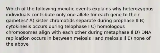 Which of the following meiotic events explains why heterozygous individuals contribute only one allele for each gene to their gametes? A) sister chromatids separate during prophase II B) cytokinesis occurs during telophase I C) homologous chromosomes align with each other during metaphase Il D) <a href='https://www.questionai.com/knowledge/kofV2VQU2J-dna-replication' class='anchor-knowledge'>dna replication</a> occurs in between meiosis I and meiosis Il E) none of the above