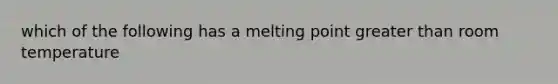 which of the following has a melting point greater than room temperature