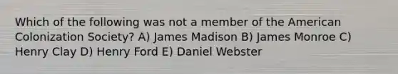 Which of the following was not a member of the American Colonization Society? A) James Madison B) James Monroe C) Henry Clay D) Henry Ford E) Daniel Webster