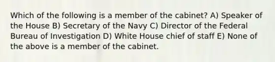 Which of the following is a member of the cabinet? A) Speaker of the House B) Secretary of the Navy C) Director of the Federal Bureau of Investigation D) White House chief of staff E) None of the above is a member of the cabinet.