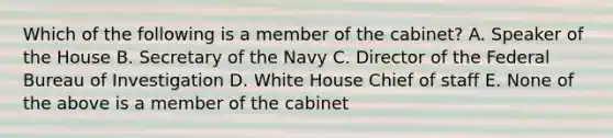 Which of the following is a member of the cabinet? A. Speaker of the House B. Secretary of the Navy C. Director of the Federal Bureau of Investigation D. White House Chief of staff E. None of the above is a member of the cabinet