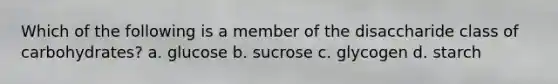 Which of the following is a member of the disaccharide class of carbohydrates? a. glucose b. sucrose c. glycogen d. starch