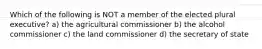 Which of the following is NOT a member of the elected plural executive? a) the agricultural commissioner b) the alcohol commissioner c) the land commissioner d) the secretary of state