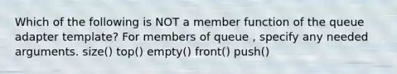 Which of the following is NOT a member function of the queue adapter template? For members of queue , specify any needed arguments. size() top() empty() front() push()