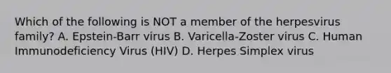 Which of the following is NOT a member of the herpesvirus family? A. Epstein-Barr virus B. Varicella-Zoster virus C. Human Immunodeficiency Virus (HIV) D. Herpes Simplex virus