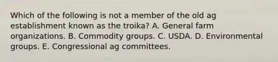 Which of the following is not a member of the old ag establishment known as the troika? A. General farm organizations. B. Commodity groups. C. USDA. D. Environmental groups. E. Congressional ag committees.