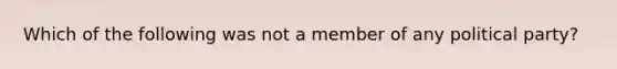 Which of the following was not a member of any political party?