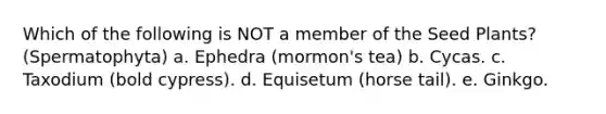Which of the following is NOT a member of the Seed Plants? (Spermatophyta) a. Ephedra (mormon's tea) b. Cycas. c. Taxodium (bold cypress). d. Equisetum (horse tail). e. Ginkgo.