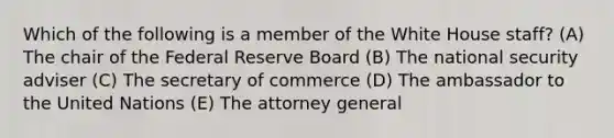 Which of the following is a member of the White House staff? (A) The chair of the Federal Reserve Board (B) The national security adviser (C) The secretary of commerce (D) The ambassador to the United Nations (E) The attorney general