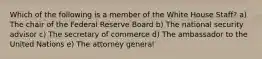 Which of the following is a member of the White House Staff? a) The chair of the Federal Reserve Board b) The national security advisor c) The secretary of commerce d) The ambassador to the United Nations e) The attorney general