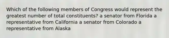 Which of the following members of Congress would represent the greatest number of total constituents? a senator from Florida a representative from California a senator from Colorado a representative from Alaska