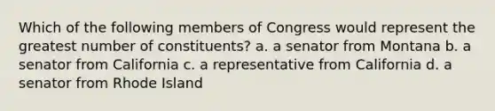 Which of the following members of Congress would represent the greatest number of constituents? a. a senator from Montana b. a senator from California c. a representative from California d. a senator from Rhode Island