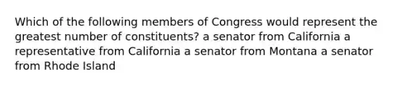 Which of the following members of Congress would represent the greatest number of constituents? a senator from California a representative from California a senator from Montana a senator from Rhode Island