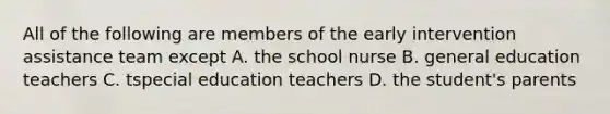 All of the following are members of the early intervention assistance team except A. the school nurse B. general education teachers C. tspecial education teachers D. the student's parents