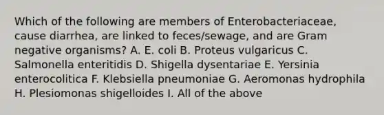 Which of the following are members of Enterobacteriaceae, cause diarrhea, are linked to feces/sewage, and are Gram negative organisms? A. E. coli B. Proteus vulgaricus C. Salmonella enteritidis D. Shigella dysentariae E. Yersinia enterocolitica F. Klebsiella pneumoniae G. Aeromonas hydrophila H. Plesiomonas shigelloides I. All of the above