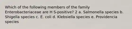 Which of the following members of the family Enterobacteriaceae are H S-positive? 2 a. Salmonella species b. Shigella species c. E. coli d. Klebsiella species e. Providencia species