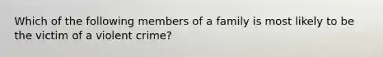 Which of the following members of a family is most likely to be the victim of a violent crime?