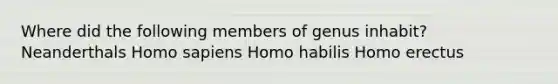 Where did the following members of genus inhabit? Neanderthals Homo sapiens Homo habilis Homo erectus