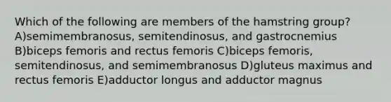 Which of the following are members of the hamstring group? A)semimembranosus, semitendinosus, and gastrocnemius B)biceps femoris and rectus femoris C)biceps femoris, semitendinosus, and semimembranosus D)gluteus maximus and rectus femoris E)adductor longus and adductor magnus