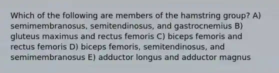 Which of the following are members of the hamstring group? A) semimembranosus, semitendinosus, and gastrocnemius B) gluteus maximus and rectus femoris C) biceps femoris and rectus femoris D) biceps femoris, semitendinosus, and semimembranosus E) adductor longus and adductor magnus