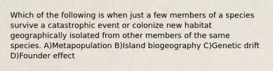 Which of the following is when just a few members of a species survive a catastrophic event or colonize new habitat geographically isolated from other members of the same species. A)Metapopulation B)Island biogeography C)Genetic drift D)Founder effect