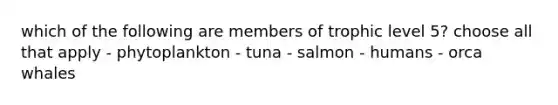 which of the following are members of trophic level 5? choose all that apply - phytoplankton - tuna - salmon - humans - orca whales