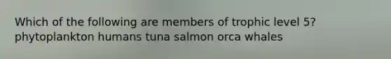 Which of the following are members of trophic level 5? phytoplankton humans tuna salmon orca whales