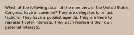 Which of the following do all of the members of the United States Congress have in common? They are delegates for elitist factions. They have a populist agenda. They are there to represent voter interests. They each represent their own personal interests.