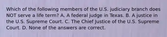 Which of the following members of the U.S. judiciary branch does NOT serve a life term? A. A federal judge in Texas. B. A justice in the U.S. Supreme Court. C. The Chief Justice of the U.S. Supreme Court. D. None of the answers are correct.