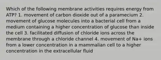 Which of the following membrane activities requires energy from ATP? 1. movement of carbon dioxide out of a paramecium 2. movement of glucose molecules into a bacterial cell from a medium containing a higher concentration of glucose than inside the cell 3. facilitated diffusion of chloride ions across the membrane through a chloride channel 4. movement of Na+ ions from a lower concentration in a mammalian cell to a higher concentration in the extracellular fluid