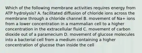 Which of the following membrane activities requires energy from ATP hydrolysis? A. facilitated diffusion of chloride ions across the membrane through a chloride channel B. movement of Na+ ions from a lower concentration in a mammalian cell to a higher concentration in the extracellular fluid C. movement of carbon dioxide out of a paramecium D. movement of glucose molecules into a bacterial cell from a medium containing a higher concentration of glucose than inside the cell