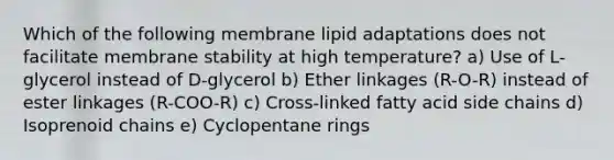 Which of the following membrane lipid adaptations does not facilitate membrane stability at high temperature? a) Use of L-glycerol instead of D-glycerol b) Ether linkages (R-O-R) instead of ester linkages (R-COO-R) c) Cross-linked fatty acid side chains d) Isoprenoid chains e) Cyclopentane rings