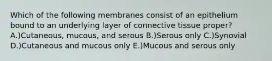 Which of the following membranes consist of an epithelium bound to an underlying layer of <a href='https://www.questionai.com/knowledge/kYDr0DHyc8-connective-tissue' class='anchor-knowledge'>connective tissue</a> proper? A.)Cutaneous, mucous, and serous B.)Serous only C.)Synovial D.)Cutaneous and mucous only E.)Mucous and serous only