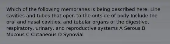 Which of the following membranes is being described here: Line cavities and tubes that open to the outside of body Include the oral and nasal cavities, and tubular organs of the digestive, respiratory, urinary, and reproductive systems A Serous B Mucous C Cutaneous D Synovial