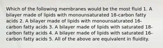 Which of the following membranes would be the most fluid 1. A bilayer made of lipids with monounsaturated 18-carbon fatty acids 2. A bilayer made of lipids with monounsaturated 16-carbon fatty acids 3. A bilayer made of lipids with saturated 18-carbon fatty acids 4. A bilayer made of lipids with saturated 16-carbon fatty acids 5. All of the above are equivalent in fluidity.