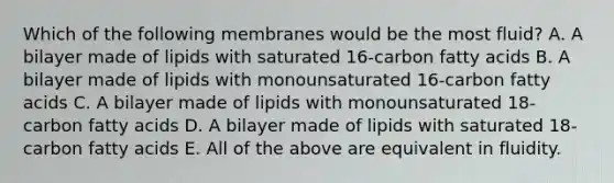 Which of the following membranes would be the most fluid? A. A bilayer made of lipids with saturated 16-carbon fatty acids B. A bilayer made of lipids with monounsaturated 16-carbon fatty acids C. A bilayer made of lipids with monounsaturated 18-carbon fatty acids D. A bilayer made of lipids with saturated 18-carbon fatty acids E. All of the above are equivalent in fluidity.