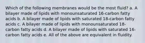 Which of the following membranes would be the most fluid? a. A bilayer made of lipids with monounsaturated 16-carbon fatty acids b. A bilayer made of lipids with saturated 18-carbon fatty acids c. A bilayer made of lipids with monounsaturated 18-carbon fatty acids d. A bilayer made of lipids with saturated 16-carbon fatty acids e. All of the above are equivalent in fluidity.