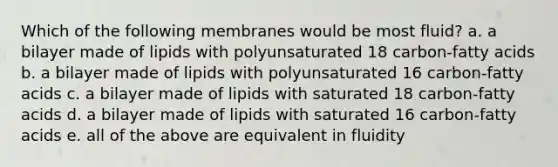 Which of the following membranes would be most fluid? a. a bilayer made of lipids with polyunsaturated 18 carbon-fatty acids b. a bilayer made of lipids with polyunsaturated 16 carbon-fatty acids c. a bilayer made of lipids with saturated 18 carbon-fatty acids d. a bilayer made of lipids with saturated 16 carbon-fatty acids e. all of the above are equivalent in fluidity