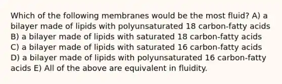 Which of the following membranes would be the most fluid? A) a bilayer made of lipids with polyunsaturated 18 carbon-fatty acids B) a bilayer made of lipids with saturated 18 carbon-fatty acids C) a bilayer made of lipids with saturated 16 carbon-fatty acids D) a bilayer made of lipids with polyunsaturated 16 carbon-fatty acids E) All of the above are equivalent in fluidity.