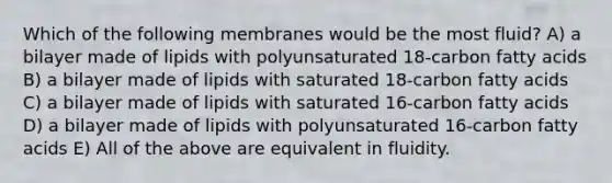 Which of the following membranes would be the most fluid? A) a bilayer made of lipids with polyunsaturated 18-carbon fatty acids B) a bilayer made of lipids with saturated 18-carbon fatty acids C) a bilayer made of lipids with saturated 16-carbon fatty acids D) a bilayer made of lipids with polyunsaturated 16-carbon fatty acids E) All of the above are equivalent in fluidity.