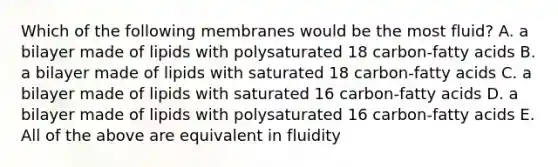 Which of the following membranes would be the most fluid? A. a bilayer made of lipids with polysaturated 18 carbon-fatty acids B. a bilayer made of lipids with saturated 18 carbon-fatty acids C. a bilayer made of lipids with saturated 16 carbon-fatty acids D. a bilayer made of lipids with polysaturated 16 carbon-fatty acids E. All of the above are equivalent in fluidity