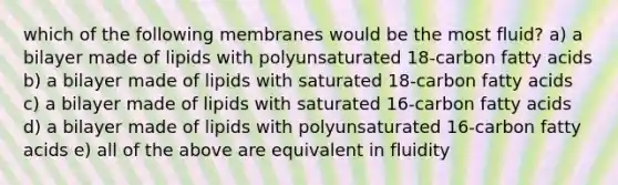 which of the following membranes would be the most fluid? a) a bilayer made of lipids with polyunsaturated 18-carbon fatty acids b) a bilayer made of lipids with saturated 18-carbon fatty acids c) a bilayer made of lipids with saturated 16-carbon fatty acids d) a bilayer made of lipids with polyunsaturated 16-carbon fatty acids e) all of the above are equivalent in fluidity