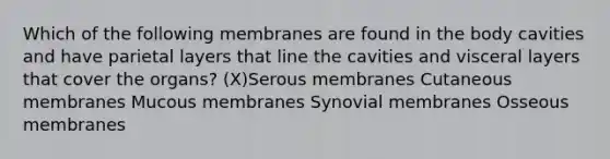 Which of the following membranes are found in the body cavities and have parietal layers that line the cavities and visceral layers that cover the organs? (X)Serous membranes Cutaneous membranes Mucous membranes Synovial membranes Osseous membranes