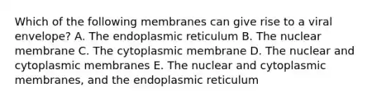 Which of the following membranes can give rise to a viral envelope? A. The endoplasmic reticulum B. The nuclear membrane C. The cytoplasmic membrane D. The nuclear and cytoplasmic membranes E. The nuclear and cytoplasmic membranes, and the endoplasmic reticulum