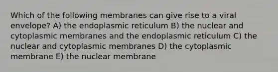 Which of the following membranes can give rise to a viral envelope? A) the endoplasmic reticulum B) the nuclear and cytoplasmic membranes and the endoplasmic reticulum C) the nuclear and cytoplasmic membranes D) the cytoplasmic membrane E) the nuclear membrane