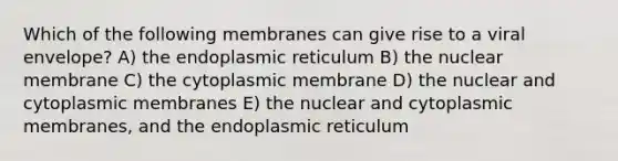 Which of the following membranes can give rise to a viral envelope? A) the endoplasmic reticulum B) the nuclear membrane C) the cytoplasmic membrane D) the nuclear and cytoplasmic membranes E) the nuclear and cytoplasmic membranes, and the endoplasmic reticulum