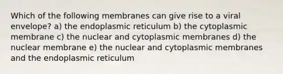 Which of the following membranes can give rise to a viral envelope? a) the endoplasmic reticulum b) the cytoplasmic membrane c) the nuclear and cytoplasmic membranes d) the nuclear membrane e) the nuclear and cytoplasmic membranes and the endoplasmic reticulum