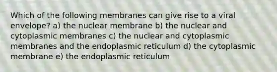 Which of the following membranes can give rise to a viral envelope? a) the nuclear membrane b) the nuclear and cytoplasmic membranes c) the nuclear and cytoplasmic membranes and the endoplasmic reticulum d) the cytoplasmic membrane e) the endoplasmic reticulum