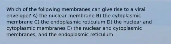 Which of the following membranes can give rise to a viral envelope? A) the nuclear membrane B) the cytoplasmic membrane C) the endoplasmic reticulum D) the nuclear and cytoplasmic membranes E) the nuclear and cytoplasmic membranes, and the endoplasmic reticulum